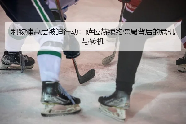利物浦高层被迫行动：萨拉赫续约僵局背后的危机与转机